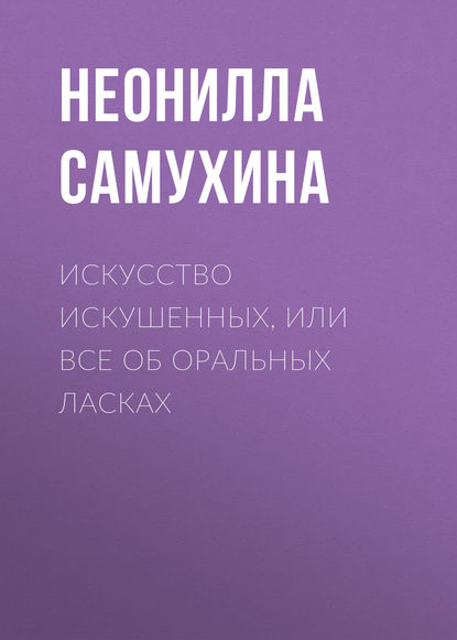 Искусство искушенных, или Все об оральных ласках - Неонилла Самухина