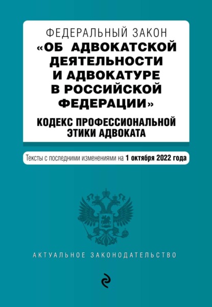 Федеральный закон «Об адвокатской деятельности и адвокатуре в Российской Федерации»; Кодекс профессиональной этики адвоката. Тексты с последними изменениями на 1 октября 2022 года - Группа авторов