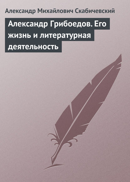 Александр Грибоедов. Его жизнь и литературная деятельность — Александр Михайлович Скабичевский