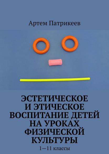 Эстетическое и этическое воспитание детей на уроках физической культуры. 1—11 классы — Артем Юрьевич Патрикеев