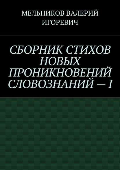 СБОРНИК СТИХОВ НОВЫХ ПРОНИКНОВЕНИЙ СЛОВОЗНАНИЙ – I — Валерий Игоревич Мельников