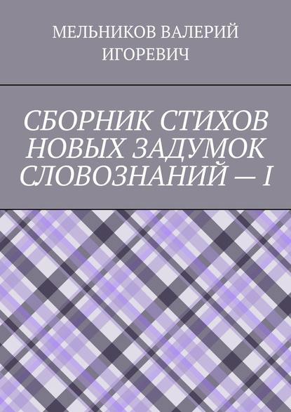 СБОРНИК СТИХОВ НОВЫХ ЗАДУМОК СЛОВОЗНАНИЙ – I - Валерий Игоревич Мельников