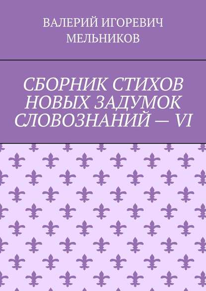 СБОРНИК СТИХОВ НОВЫХ ЗАДУМОК СЛОВОЗНАНИЙ – VI — Валерий Игоревич Мельников