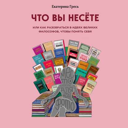 Что вы несете, или Как разобраться в идеях великих философов, чтобы понять себя - Екатерина Гресь