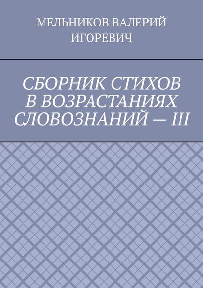 СБОРНИК СТИХОВ В ВОЗРАСТАНИЯХ СЛОВОЗНАНИЙ – III — Валерий Игоревич Мельников