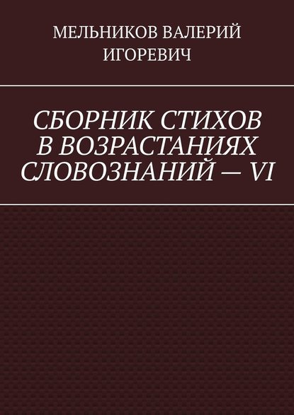 СБОРНИК СТИХОВ В ВОЗРАСТАНИЯХ СЛОВОЗНАНИЙ – VI — Валерий Игоревич Мельников