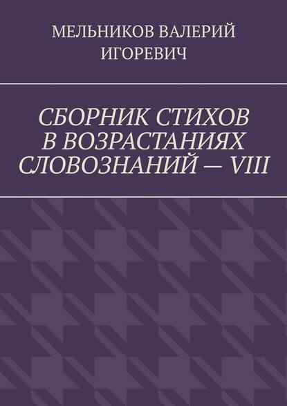 СБОРНИК СТИХОВ В ВОЗРАСТАНИЯХ СЛОВОЗНАНИЙ – VIII — Валерий Игоревич Мельников