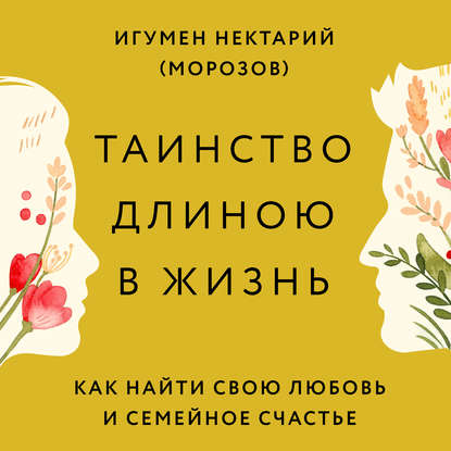 Таинство длиною в жизнь. Как найти свою любовь и семейное счастье — игумен Нектарий Морозов