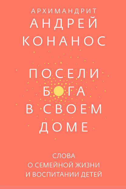 Посели Бога в своем доме. Слова о семейной жизни и воспитании детей - архимандрит Андрей Конанос