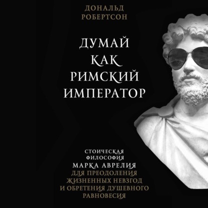 Думай как римский император. Стоическая философия Марка Аврелия для преодоления жизненных невзгод и обретения душевного равновесия - Дональд Робертсон