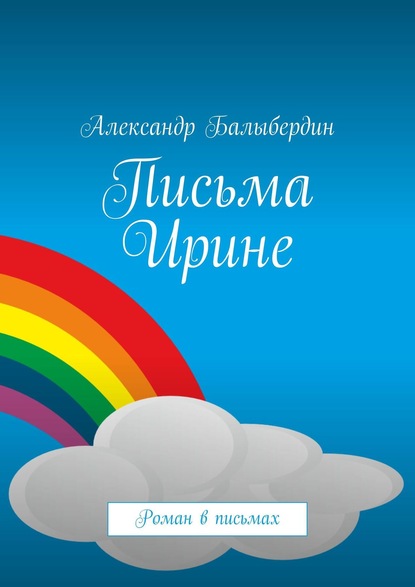 Письма Ирине. Роман в письмах - Александр Балыбердин