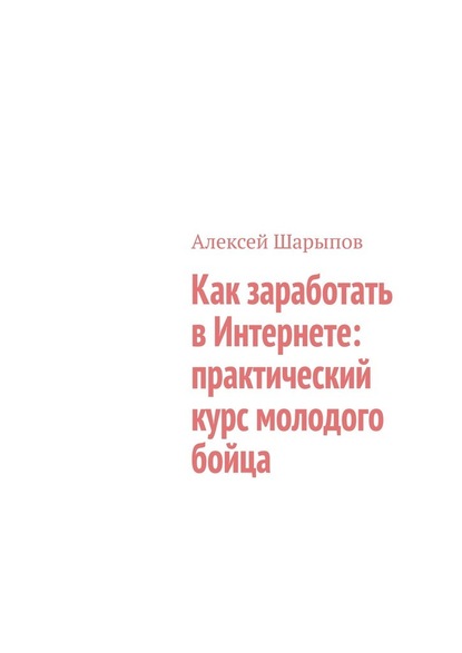 Как заработать в Интернете: практический курс молодого бойца - Алексей Шарыпов