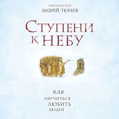 Ступени к Небу. Как научиться любить людей — протоиерей Андрей Ткачев