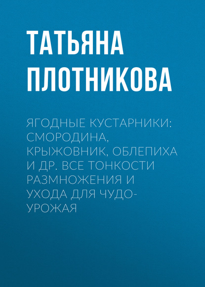 Ягодные кустарники: смородина, крыжовник, облепиха и др. Все тонкости размножения и ухода для чудо-урожая - Татьяна Плотникова