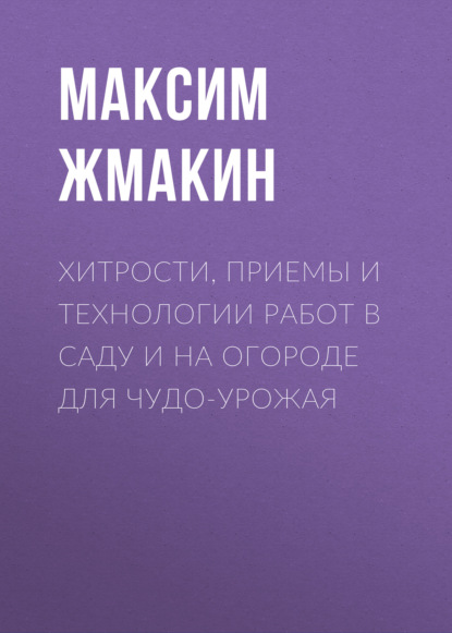 Хитрости, приемы и технологии работ в саду и на огороде для чудо-урожая - Максим Жмакин