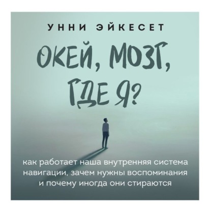 Окей, мозг, где я? Как работает наша внутренняя система навигации, зачем нужны воспоминания и почему иногда они стираются — Унни Эйкесет