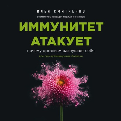 Иммунитет атакует. Почему организм разрушает себя - Илья Смитиенко