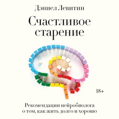 Счастливое старение. Рекомендации нейробиолога о том, как жить долго и хорошо - Дэниел Левитин