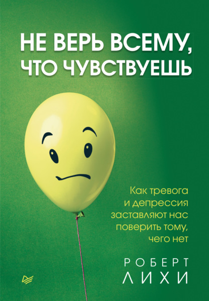 Не верь всему, что чувствуешь. Как тревога и депрессия заставляют нас поверить тому, чего нет - Роберт Лихи