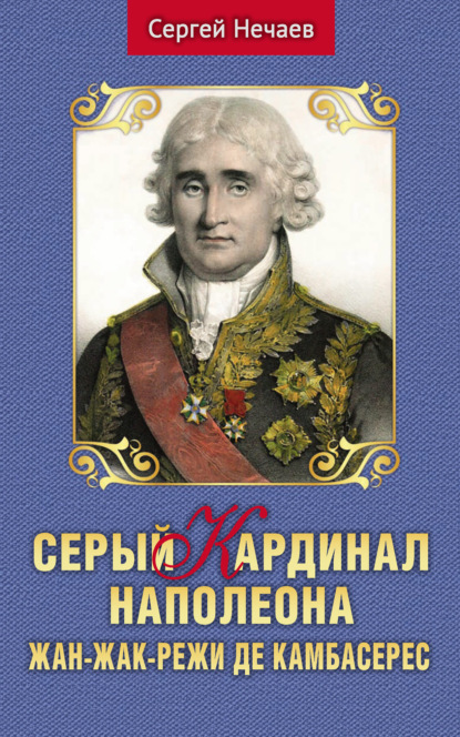 Серый кардинал Наполеона. Жан-Жак-Режи де Камбасерес — Сергей Нечаев