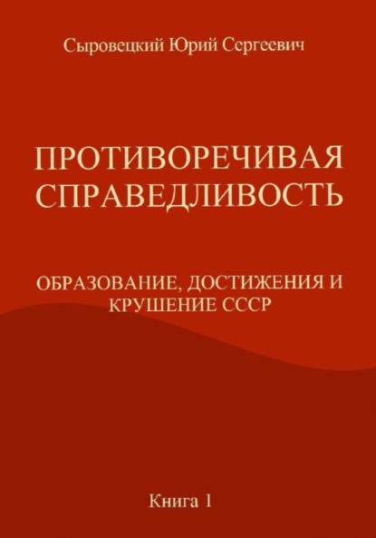 ПРОТИВОРЕЧИВАЯ СПРАВЕДЛИВОСТЬ (ОБРАЗОВАНИЕ, ДОСТИЖЕНИЯ И КРУШЕНИЕ СССР) Книга – 1 - Юрий Сергеевич Сыровецкий