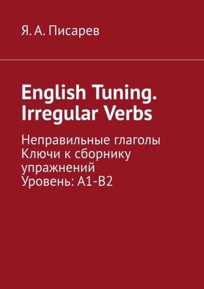 English Tuning. Irregular Verbs. Неправильные глаголы. Ключи к сборнику упражнений. Уровень: А1-В2 — Я. А. Писарев