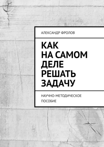 Как на самом деле решать задачу. Научно-методическое пособие — Александр Фролов