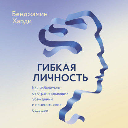 Гибкая личность. Как избавиться от ограничивающих убеждений и изменить свое будущее — Бенжамин Харди