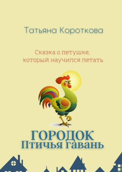 Городок Птичья гавань. Сказка о петушке, который научился летать — Татьяна Короткова