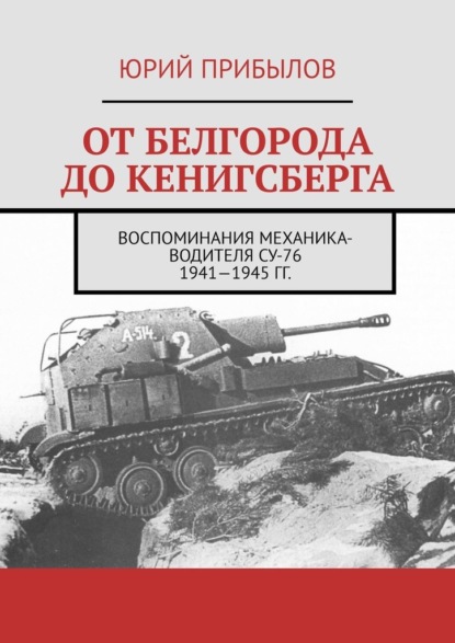 От Белгорода до Кенигсберга. Воспоминания механика-водителя СУ-76 1941—1945 гг. — Юрий Прибылов