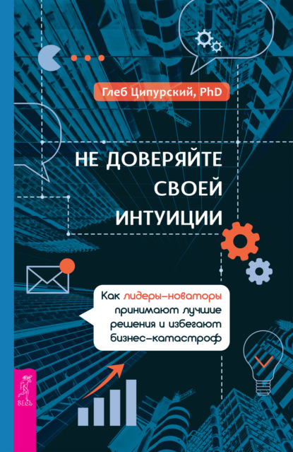 Не доверяйте своей интуиции. Как лидеры-новаторы принимают лучшие решения и избегают бизнес-катастроф — Глеб Ципурский