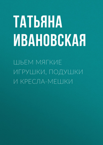 Шьем мягкие игрушки, подушки и кресла-мешки - Татьяна Ивановская