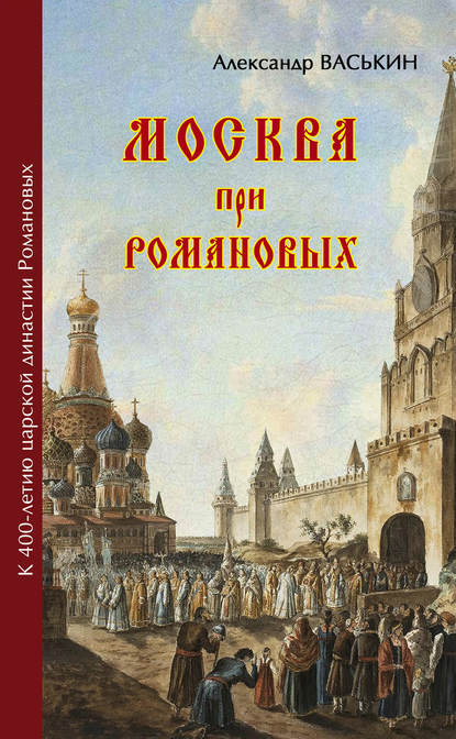 Москва при Романовых. К 400-летию царской династии Романовых - Александр Васькин