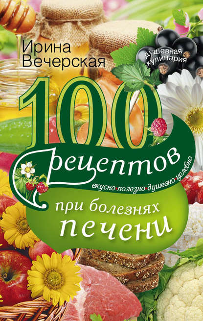 100 рецептов блюд при болезнях печени. Вкусно, полезно, душевно, целебно - Ирина Вечерская