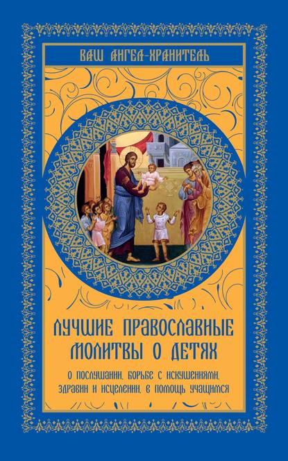 Лучшие православные молитвы о детях. О послушании, борьбе с искушениями, здравии и исцелении, в помощь учащимся — Группа авторов