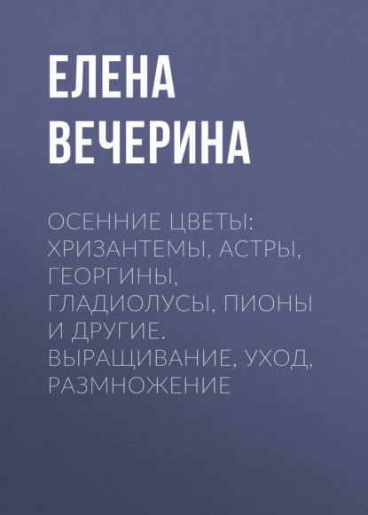 Осенние цветы: хризантемы, астры, георгины, гладиолусы, пионы и другие. Выращивание, уход, размножение — Елена Вечерина