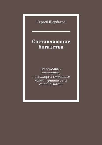 Составляющие богатства. 39 основных принципов, на которых строятся успех и финансовая стабильность - Сергей Щербаков