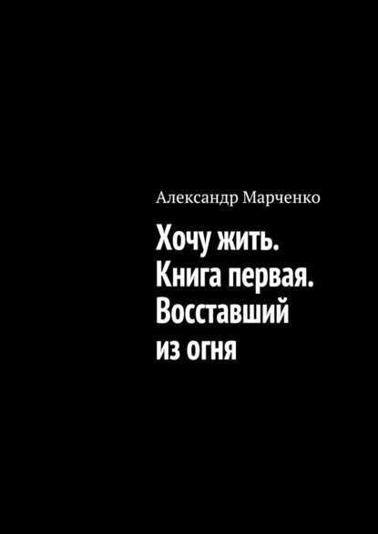 Хочу жить. Книга первая. Восставший из огня — Александр Марченко