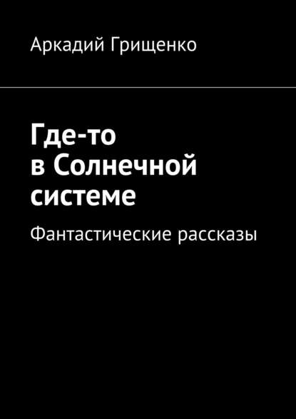 Где-то в Солнечной системе. Фантастические рассказы — Аркадий Александрович Грищенко