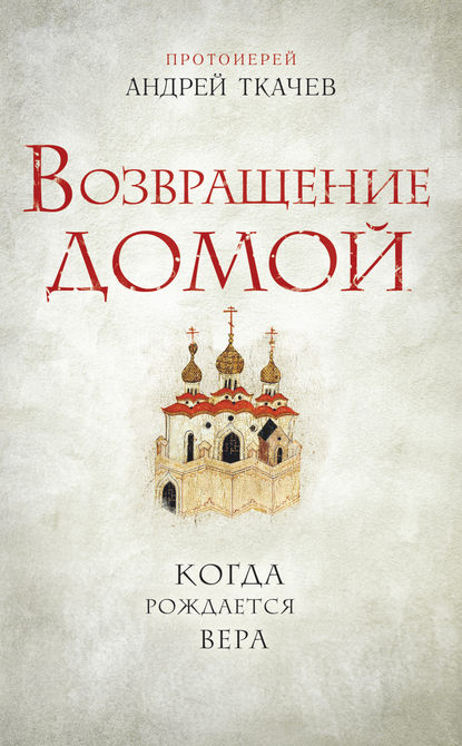 Возвращение домой. Когда рождается вера — протоиерей Андрей Ткачев