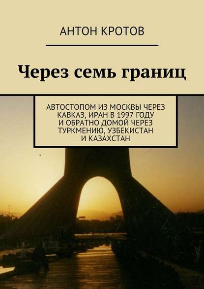 Через семь границ. Автостопом из Москвы через Кавказ, Иран в 1997 году и обратно домой через Туркмению, Узбекистан и Казахстан - Антон Кротов