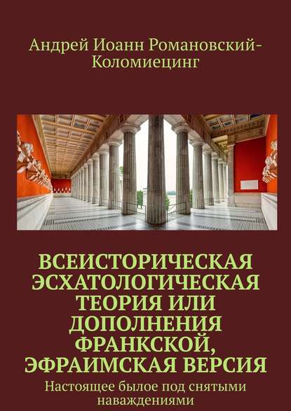 Всеисторическая Эсхатологическая теория или Дополнения Франкской, Эфраимская версия. Настоящее былое под снятыми наваждениями — Андрей Иоанн Романовский-Коломиецинг