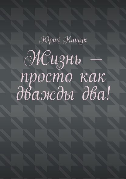 Жизнь – просто как дважды два! - Юрий Федорович Кищук