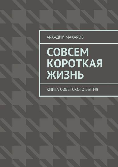 Совсем короткая жизнь. Книга советского бытия — Аркадий Макаров