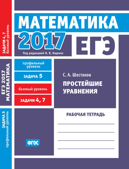 ЕГЭ 2017. Математика. Простейшие уравнения. Задача 5 (профильный уровень). Задачи 4 и 7 (базовый уровень). Рабочая тетрадь - С. А. Шестаков