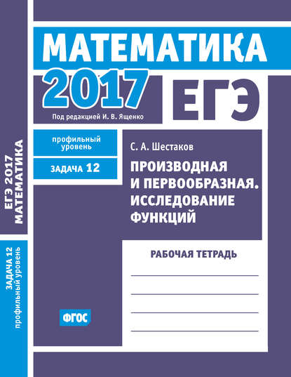 ЕГЭ 2017. Математика. Производная и первообразная. Исследование функций. Задача 12 (профильный уровень). Рабочая тетрадь — С. А. Шестаков