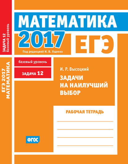 ЕГЭ 2017. Математика. Задачи на наилучший выбор. Задача 12 (базовый уровень). Рабочая тетрадь - И. Р. Высоцкий