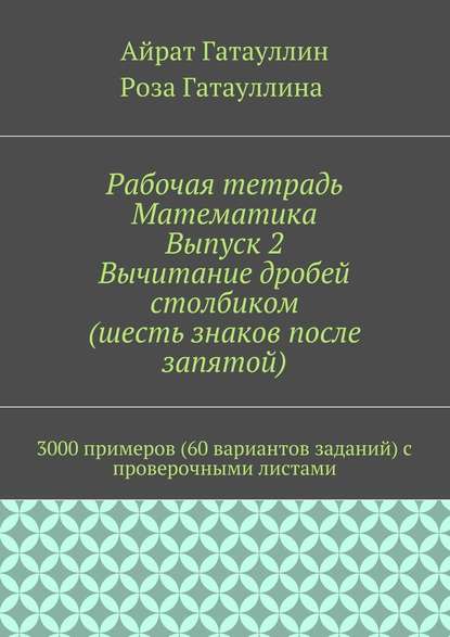 Рабочая тетрадь. Математика. Выпуск 2. Вычитание дробей столбиком (шесть знаков после запятой). 3000 примеров (60 вариантов заданий) с проверочными листами - Айрат Мухамедович Гатауллин