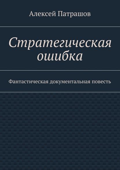 Стратегическая ошибка. Фантастическая документальная повесть — Алексей Патрашов