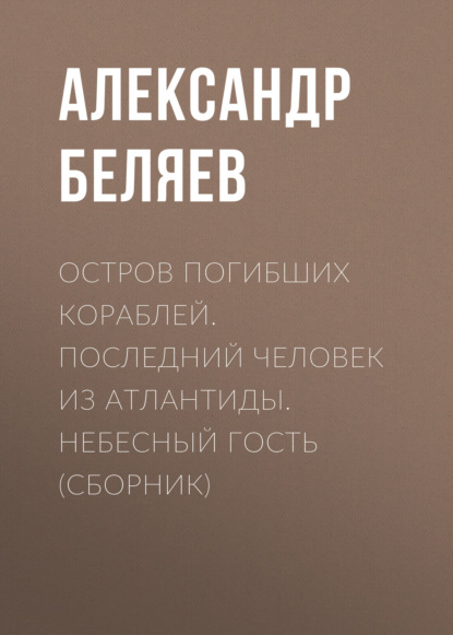 Остров погибших кораблей. Последний человек из Атлантиды. Небесный гость (сборник) — Александр Беляев